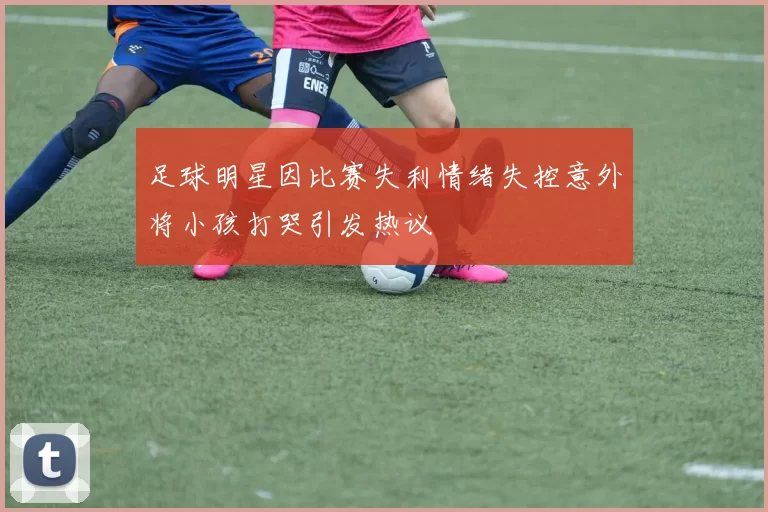 足球明星因比赛失利情绪失控意外将小孩打哭引发热议