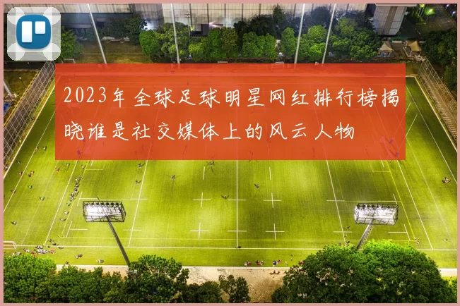2023年全球足球明星网红排行榜揭晓谁是社交媒体上的风云人物