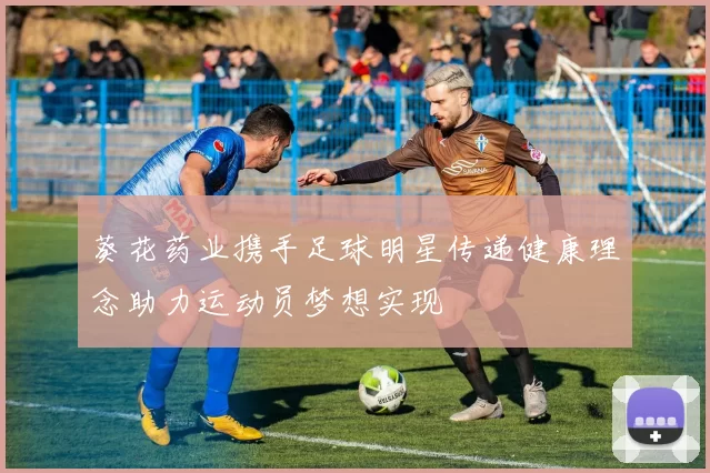 葵花药业携手足球明星传递健康理念助力运动员梦想实现