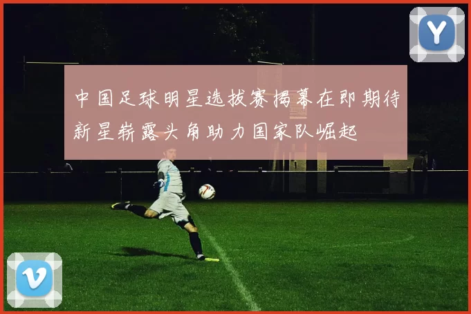 中国足球明星选拔赛揭幕在即期待新星崭露头角助力国家队崛起