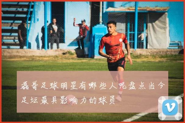 磊哥足球明星有哪些人呢盘点当今足坛最具影响力的球员