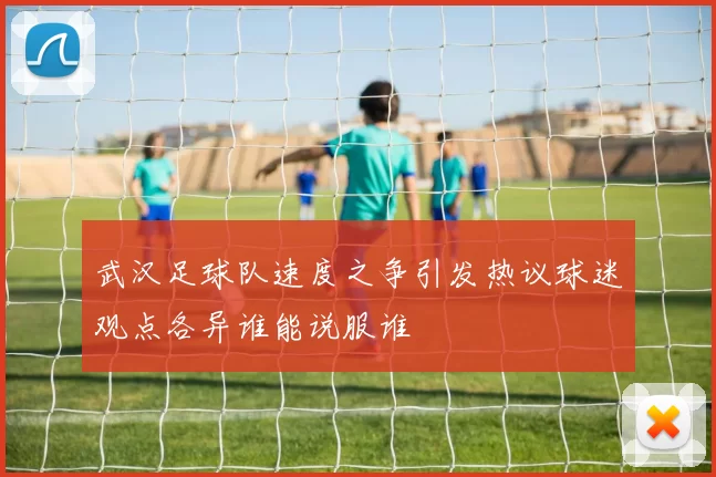 武汉足球队速度之争引发热议球迷观点各异谁能说服谁