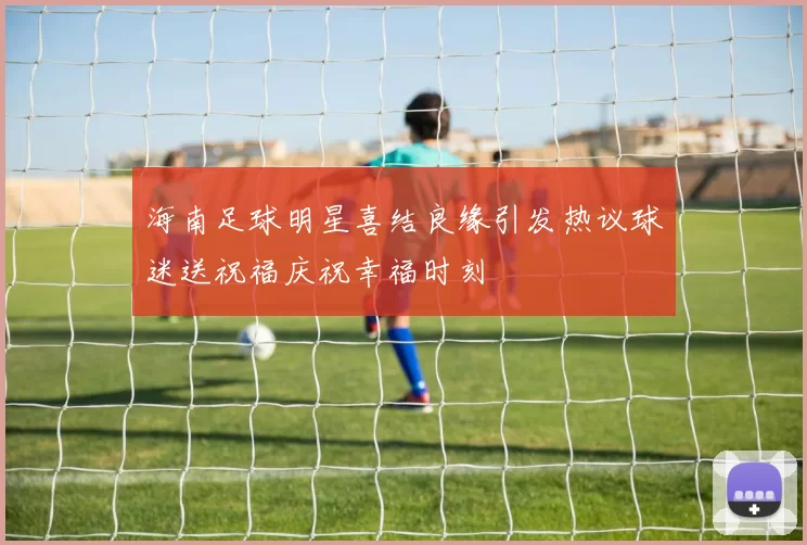 海南足球明星喜结良缘引发热议球迷送祝福庆祝幸福时刻