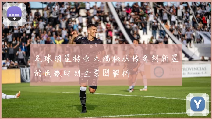 足球明星转会大揭秘从传奇到新星的倒数时刻全景图解析