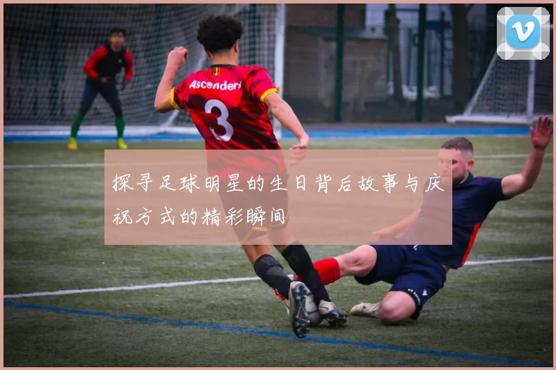 探寻足球明星的生日背后故事与庆祝方式的精彩瞬间