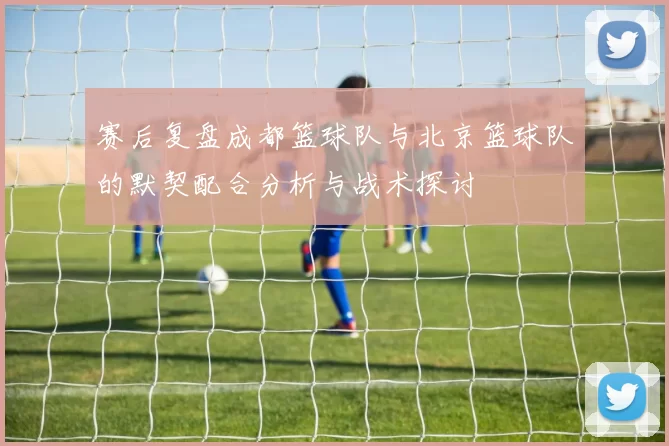 赛后复盘成都篮球队与北京篮球队的默契配合分析与战术探讨