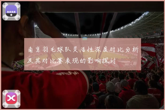 南京羽毛球队灵活性深度对比分析及其对比赛表现的影响探讨