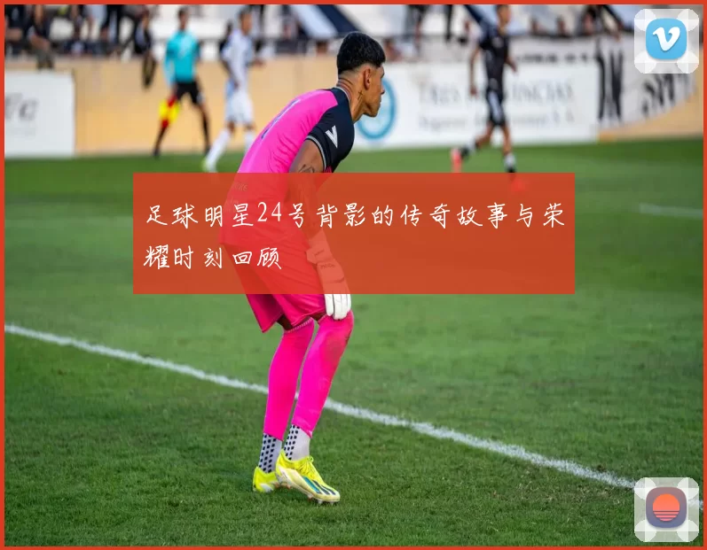 足球明星24号背影的传奇故事与荣耀时刻回顾