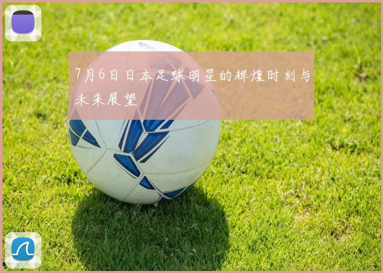 7月6日日本足球明星的辉煌时刻与未来展望