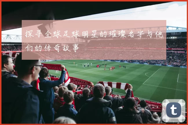 探寻全球足球明星的璀璨名字与他们的传奇故事