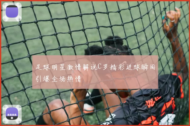 足球明星激情解说C罗精彩进球瞬间引爆全场热情