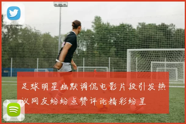 足球明星幽默调侃电影片段引发热议网友纷纷点赞评论精彩纷呈