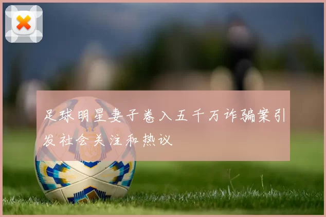 足球明星妻子卷入五千万诈骗案引发社会关注和热议