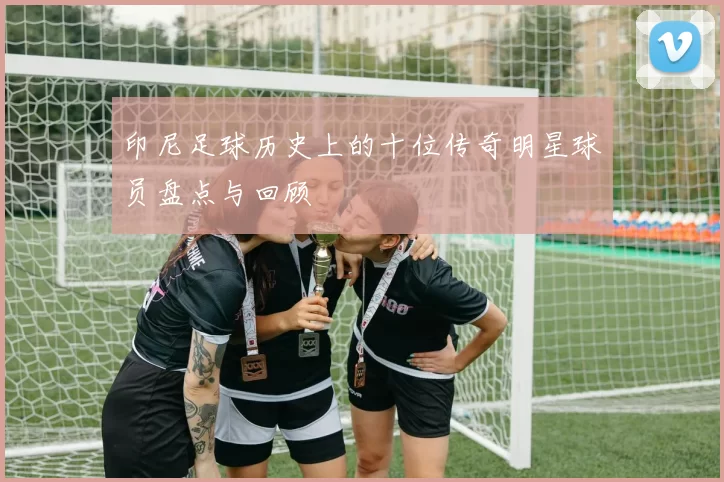 印尼足球历史上的十位传奇明星球员盘点与回顾