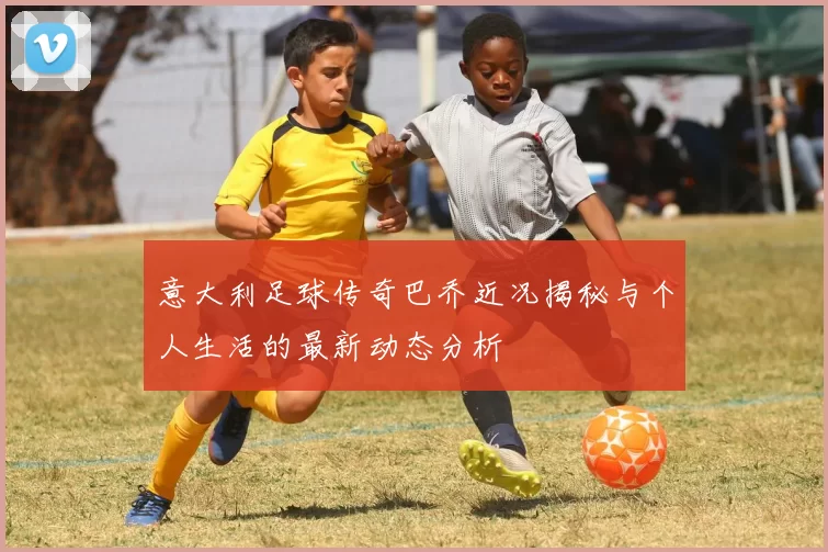 意大利足球传奇巴乔近况揭秘与个人生活的最新动态分析