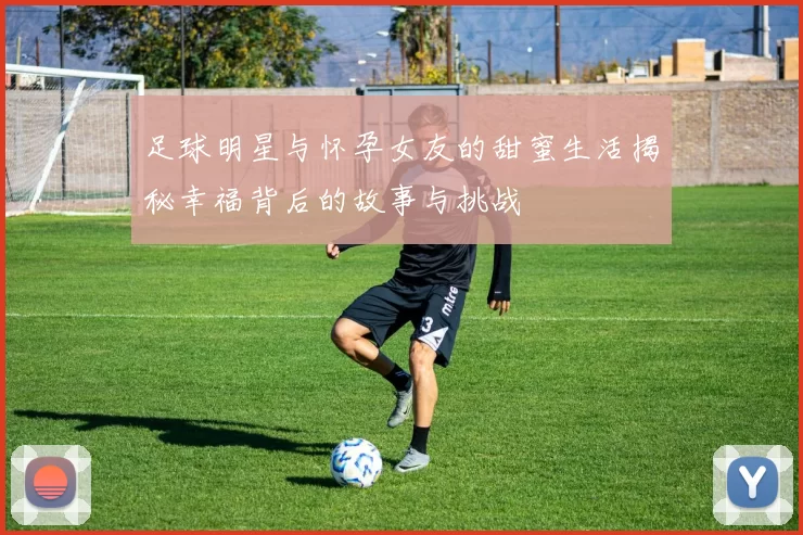 足球明星与怀孕女友的甜蜜生活揭秘幸福背后的故事与挑战