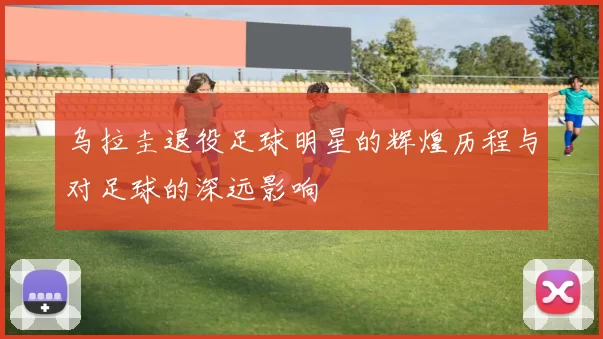 乌拉圭退役足球明星的辉煌历程与对足球的深远影响