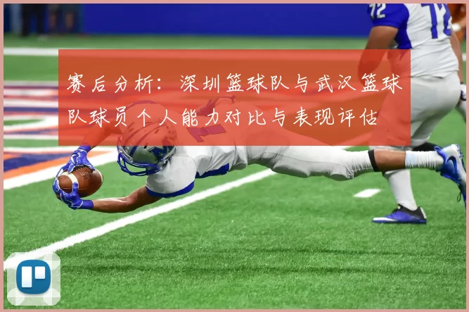 赛后分析：深圳篮球队与武汉篮球队球员个人能力对比与表现评估