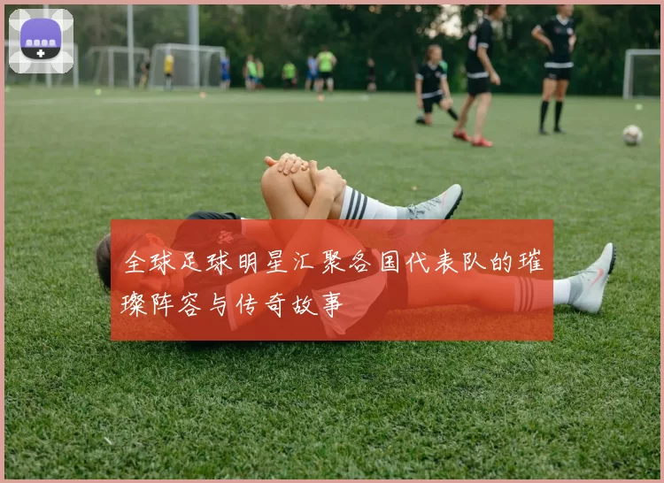 全球足球明星汇聚各国代表队的璀璨阵容与传奇故事