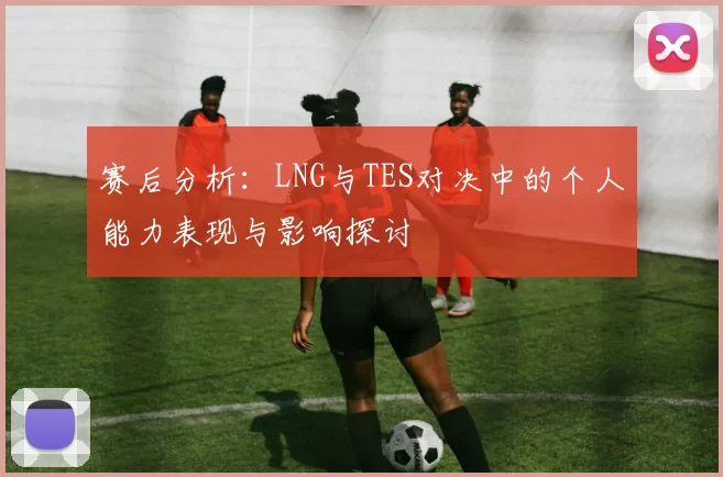 赛后分析：LNG与TES对决中的个人能力表现与影响探讨