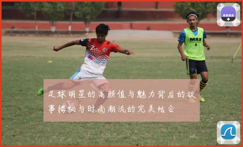 足球明星的高颜值与魅力背后的故事揭秘与时尚潮流的完美结合