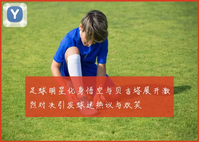 足球明星化身悟空与贝吉塔展开激烈对决引发球迷热议与欢笑
