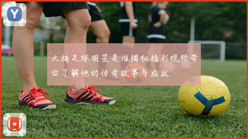 大梅足球明星是谁揭秘精彩视频带你了解他的传奇故事与成就