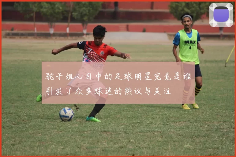 驼子姐心目中的足球明星究竟是谁引发了众多球迷的热议与关注