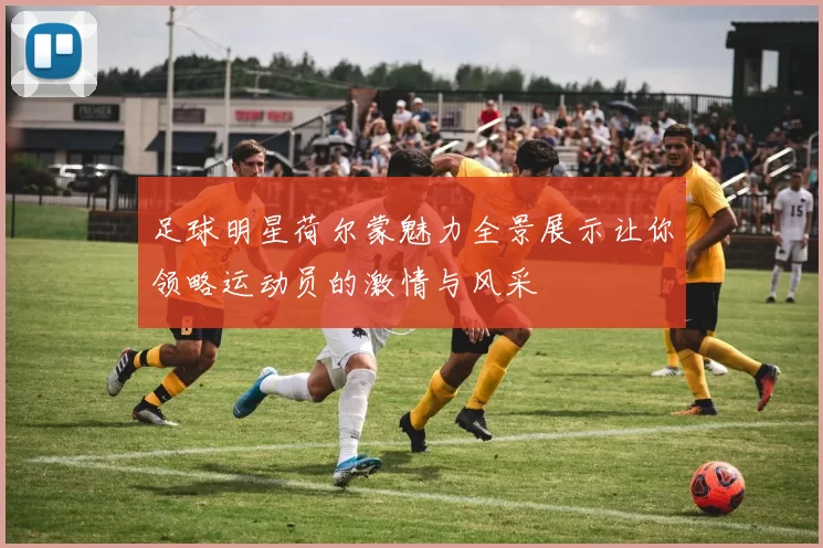 足球明星荷尔蒙魅力全景展示让你领略运动员的激情与风采