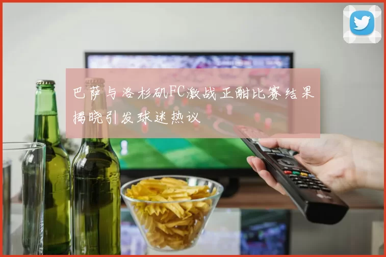巴萨与洛杉矶FC激战正酣比赛结果揭晓引发球迷热议