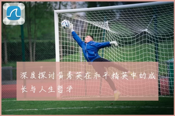 深度探讨黄秀英在和平精英中的成长与人生哲学