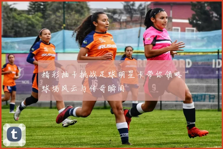 精彩抽卡挑战足球明星卡带你领略球场风云与传奇瞬间