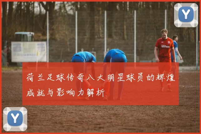 荷兰足球传奇八大明星球员的辉煌成就与影响力解析