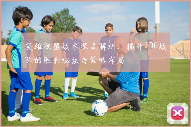 英雄联盟战术深度解析：揭开JDG战队的胜利秘诀与策略布局