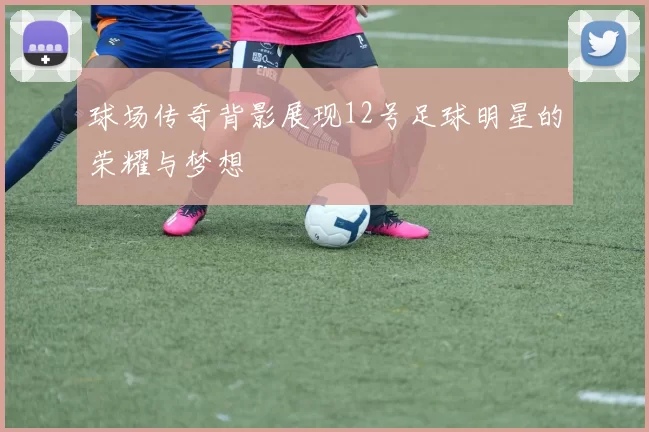 球场传奇背影展现12号足球明星的荣耀与梦想