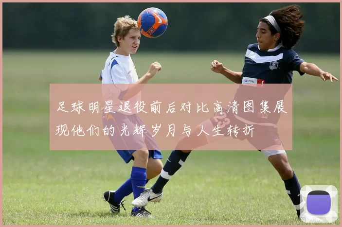 足球明星退役前后对比高清图集展现他们的光辉岁月与人生转折