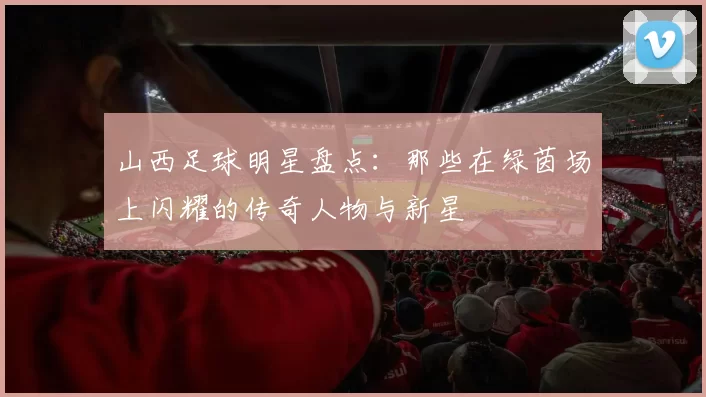山西足球明星盘点：那些在绿茵场上闪耀的传奇人物与新星