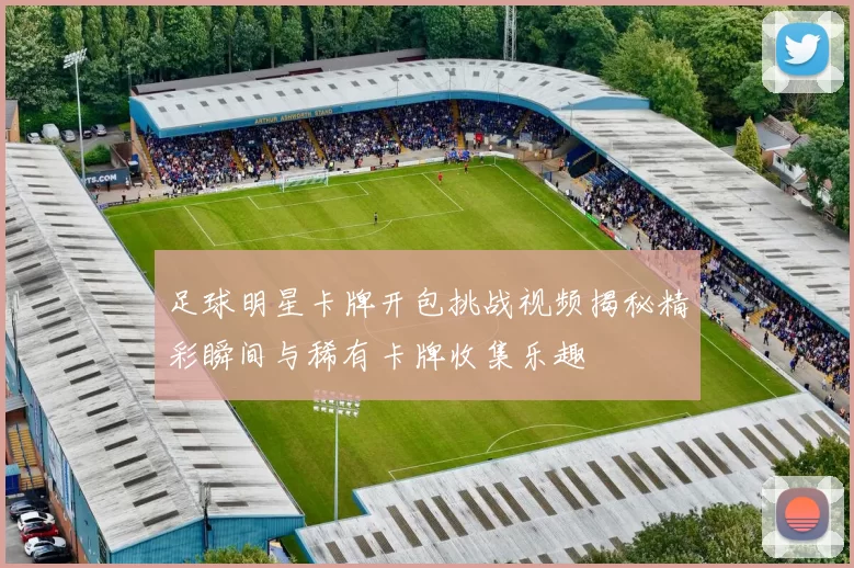 足球明星卡牌开包挑战视频揭秘精彩瞬间与稀有卡牌收集乐趣