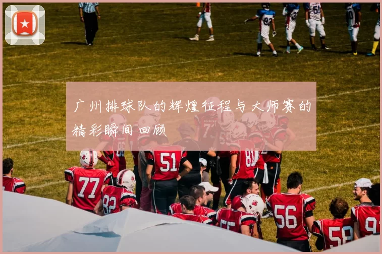广州排球队的辉煌征程与大师赛的精彩瞬间回顾