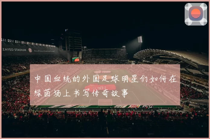 中国血统的外国足球明星们如何在绿茵场上书写传奇故事