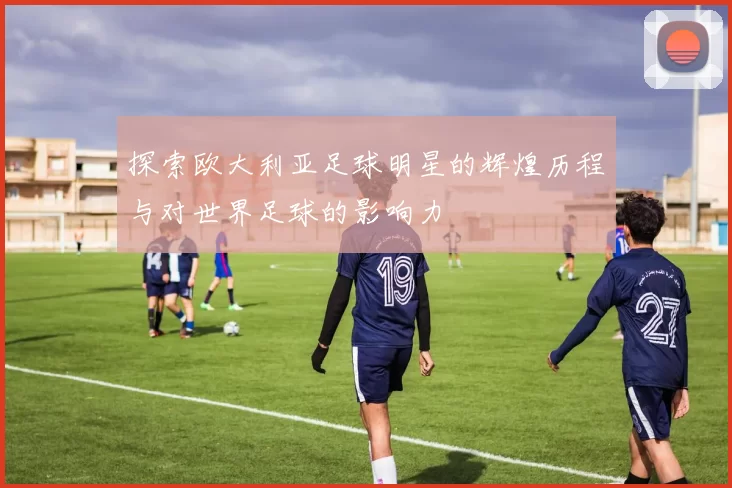 探索欧大利亚足球明星的辉煌历程与对世界足球的影响力