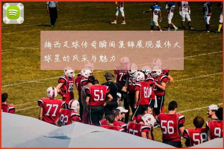 梅西足球传奇瞬间集锦展现最伟大球星的风采与魅力