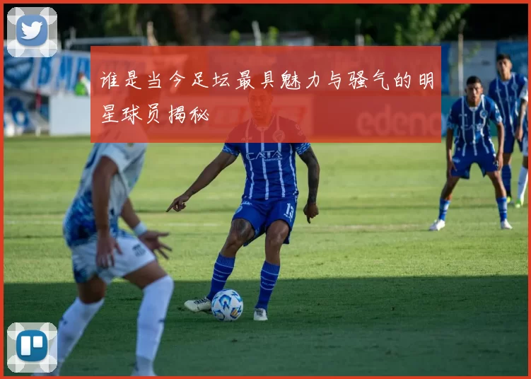 谁是当今足坛最具魅力与骚气的明星球员揭秘