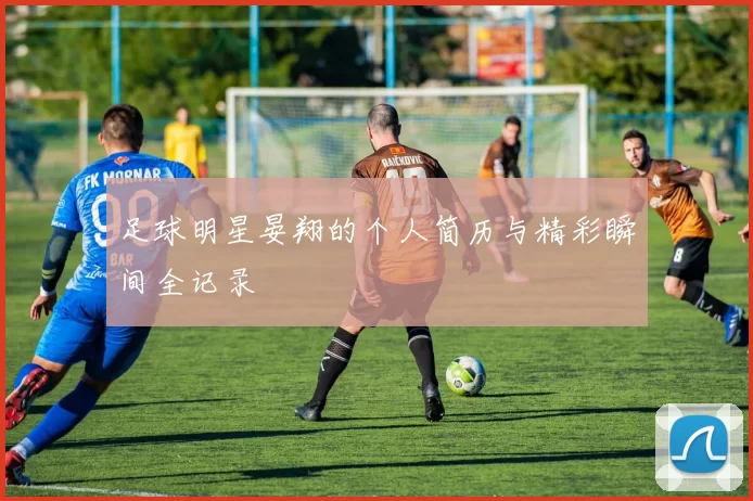 足球明星晏翔的个人简历与精彩瞬间全记录