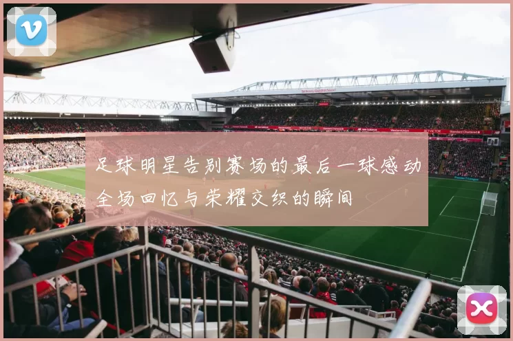 足球明星告别赛场的最后一球感动全场回忆与荣耀交织的瞬间