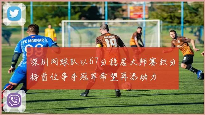 深圳网球队以67分稳居大师赛积分榜首位争夺冠军希望再添动力