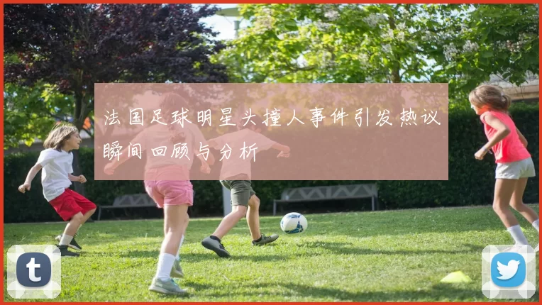 法国足球明星头撞人事件引发热议瞬间回顾与分析