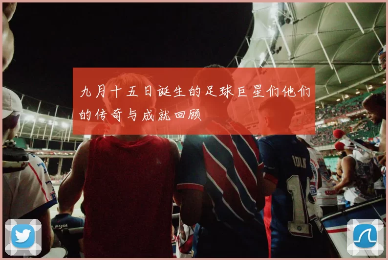 九月十五日诞生的足球巨星们他们的传奇与成就回顾