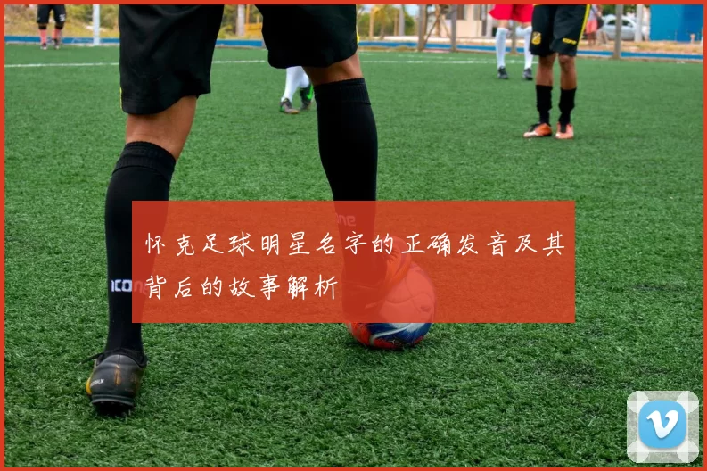 怀克足球明星名字的正确发音及其背后的故事解析