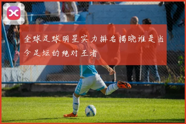 全球足球明星实力排名揭晓谁是当今足坛的绝对王者